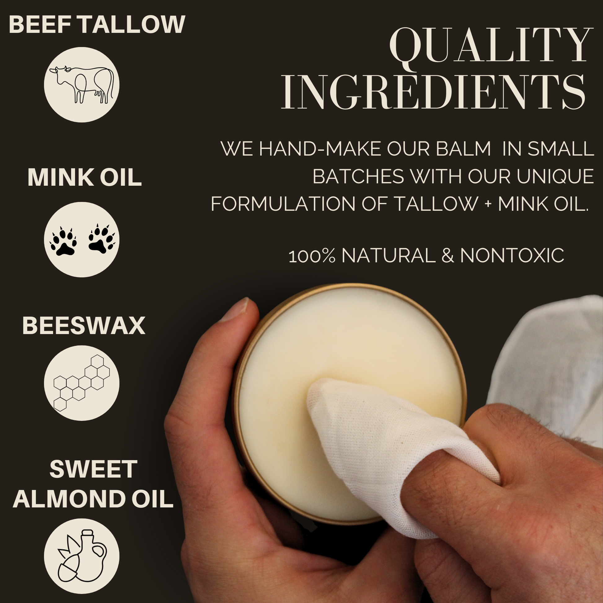 Beef tallow, Mink oil, Beeswax, Sweet Almond Oil. Quality Ingredients. We hand make our balm in small batches with our unique formulation of tallow + mink oil. 100% natural and nontoxic. Image shows someone using a rag to get product out of the tin. 